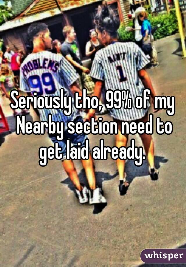 Seriously tho, 99% of my Nearby section need to get laid already. 