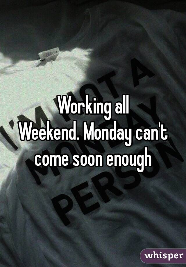 Working all
Weekend. Monday can't come soon enough