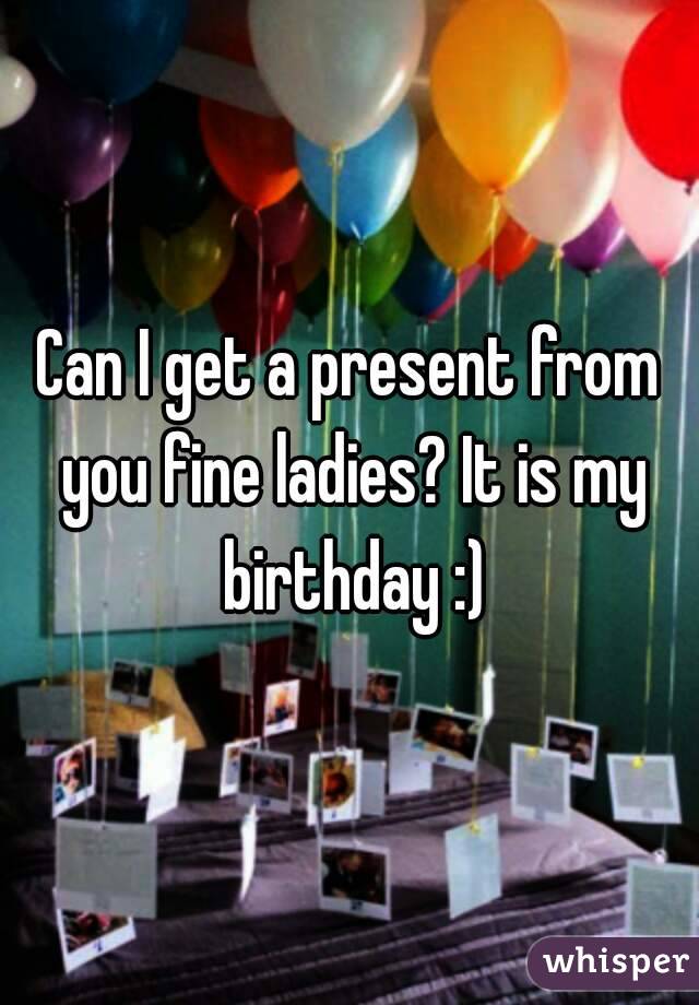 Can I get a present from you fine ladies? It is my birthday :)