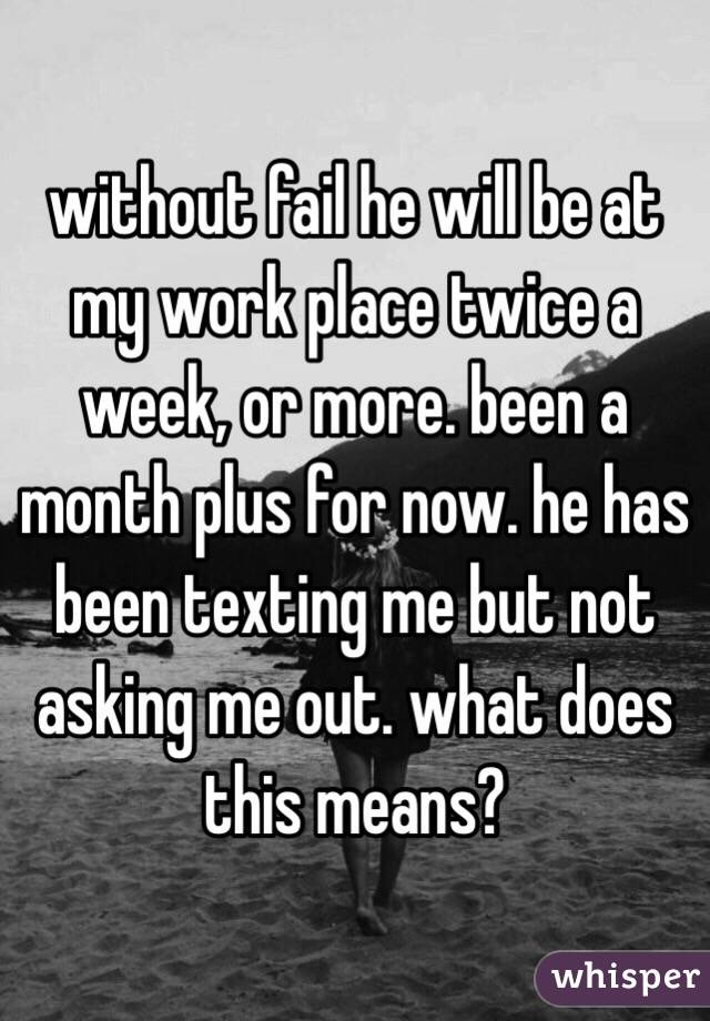 without fail he will be at my work place twice a week, or more. been a month plus for now. he has been texting me but not asking me out. what does this means? 