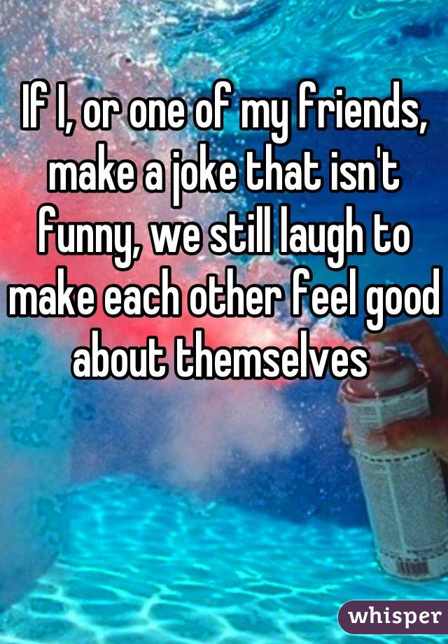 If I, or one of my friends, make a joke that isn't funny, we still laugh to make each other feel good about themselves 