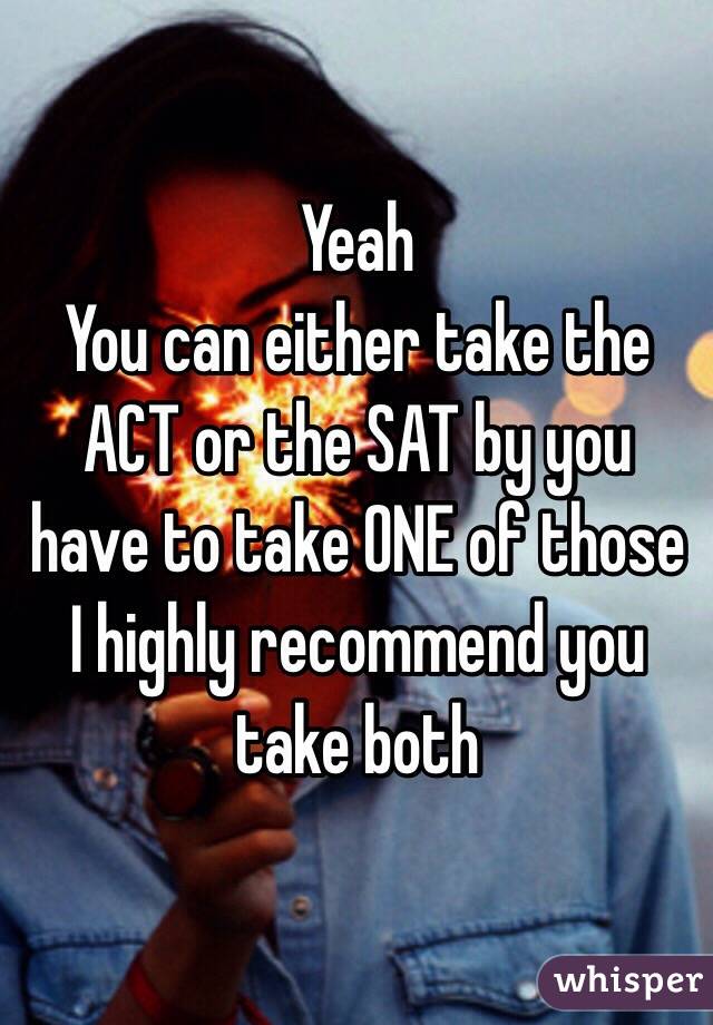 Yeah 
You can either take the ACT or the SAT by you have to take ONE of those I highly recommend you take both 