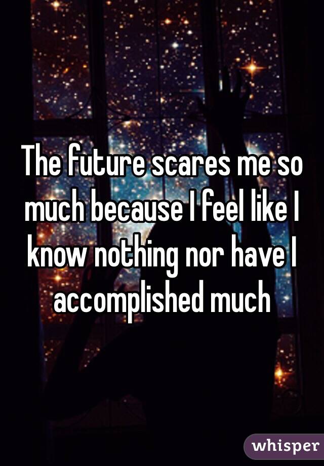 The future scares me so much because I feel like I know nothing nor have I accomplished much