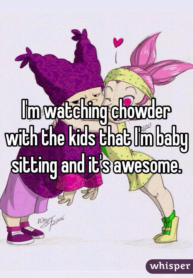 I'm watching chowder with the kids that I'm baby sitting and it's awesome.