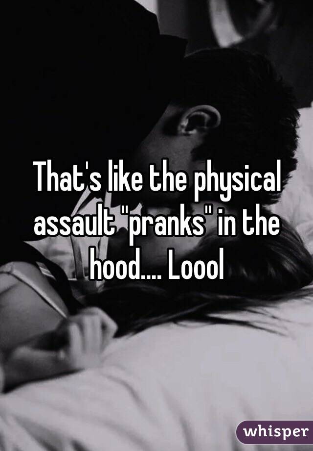 That's like the physical assault "pranks" in the hood.... Loool