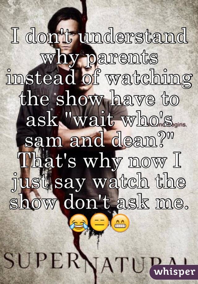 I don't understand why parents instead of watching the show have to ask "wait who's sam and dean?" That's why now I just say watch the show don't ask me. 😂😑😁