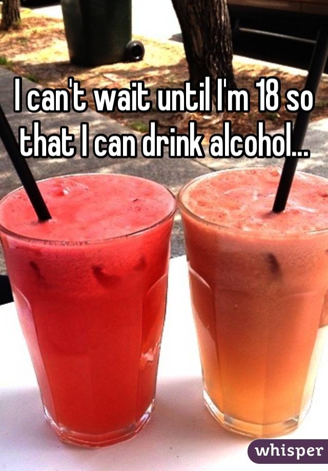 I can't wait until I'm 18 so that I can drink alcohol...