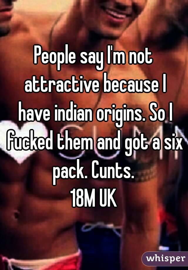 People say I'm not attractive because I have indian origins. So I fucked them and got a six pack. Cunts. 
18M UK