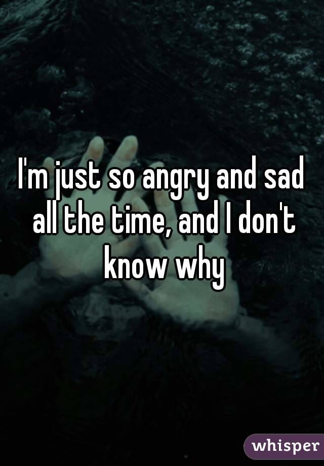 I'm just so angry and sad all the time, and I don't know why