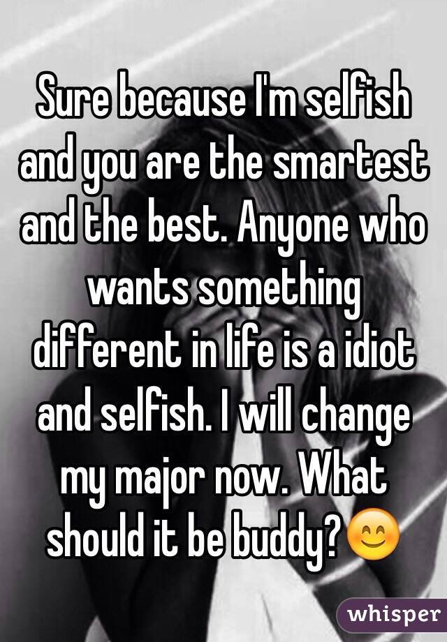 Sure because I'm selfish and you are the smartest and the best. Anyone who wants something different in life is a idiot and selfish. I will change my major now. What should it be buddy?😊