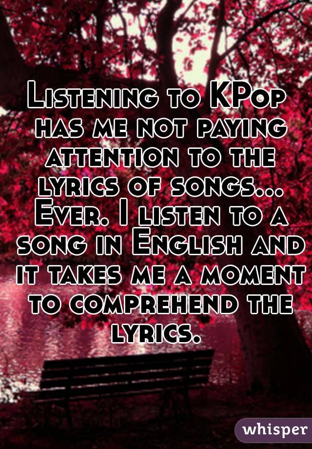 Listening to KPop has me not paying attention to the lyrics of songs... Ever. I listen to a song in English and it takes me a moment to comprehend the lyrics. 