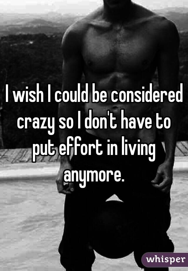 I wish I could be considered crazy so I don't have to put effort in living anymore.