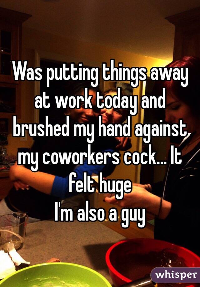 Was putting things away at work today and brushed my hand against my coworkers cock... It felt huge 
I'm also a guy