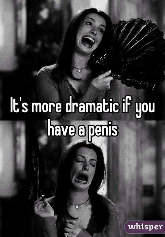 It's more dramatic if you have a penis 