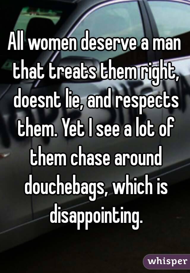 All women deserve a man that treats them right, doesnt lie, and respects them. Yet I see a lot of them chase around douchebags, which is disappointing.