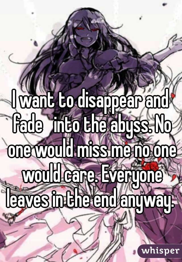 I want to disappear and fade   into the abyss. No one would miss me no one would care. Everyone leaves in the end anyway. 