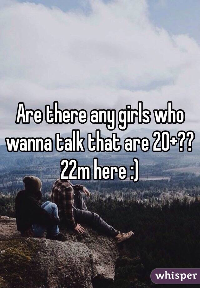 Are there any girls who wanna talk that are 20+?? 22m here :) 