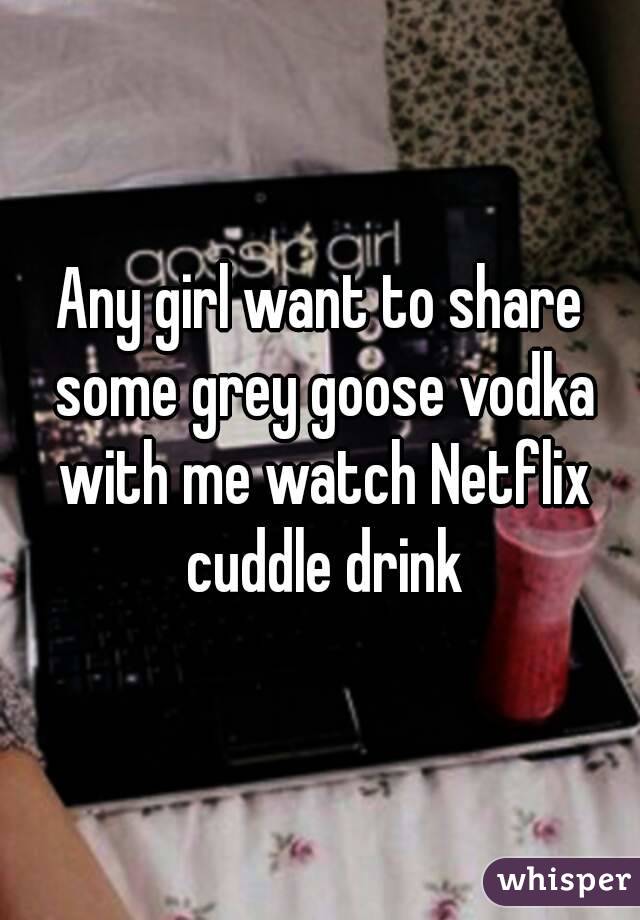 Any girl want to share some grey goose vodka with me watch Netflix cuddle drink