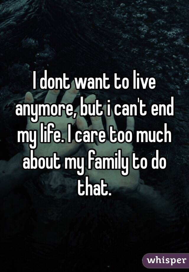 I dont want to live anymore, but i can't end my life. I care too much about my family to do that.