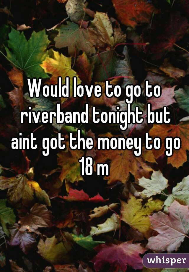 Would love to go to riverband tonight but aint got the money to go 18 m 
