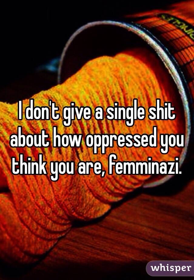 I don't give a single shit about how oppressed you think you are, femminazi.