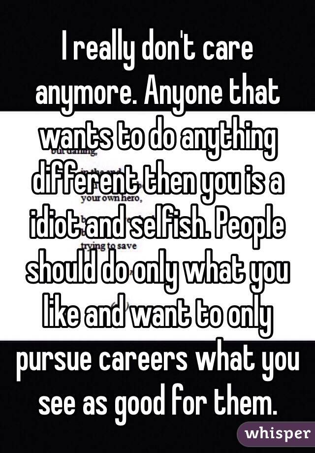 I really don't care anymore. Anyone that wants to do anything different then you is a idiot and selfish. People should do only what you like and want to only pursue careers what you see as good for them. 