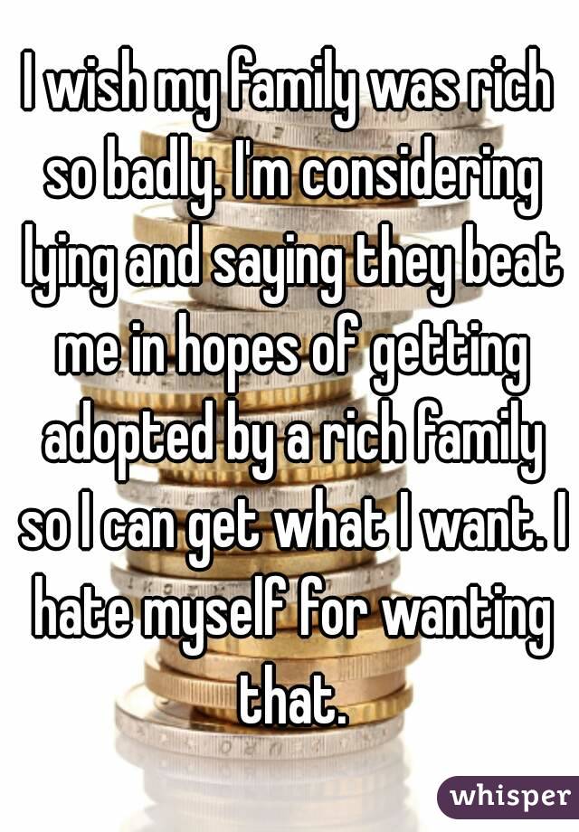 I wish my family was rich so badly. I'm considering lying and saying they beat me in hopes of getting adopted by a rich family so I can get what I want. I hate myself for wanting that.