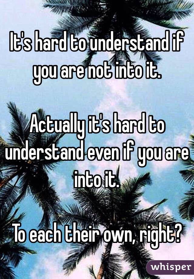 It's hard to understand if you are not into it. 

Actually it's hard to understand even if you are into it.

To each their own, right?