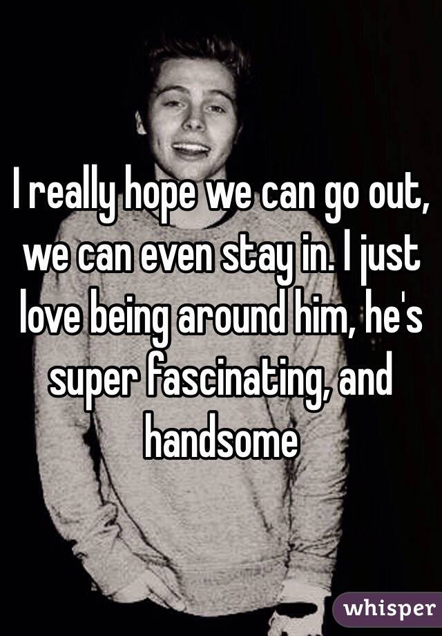 I really hope we can go out, we can even stay in. I just love being around him, he's super fascinating, and handsome 