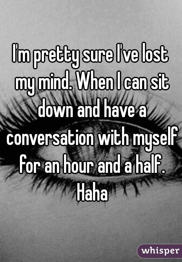 I'm pretty sure I've lost my mind. When I can sit down and have a conversation with myself for an hour and a half. Haha