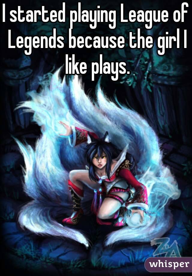 I started playing League of Legends because the girl I like plays.