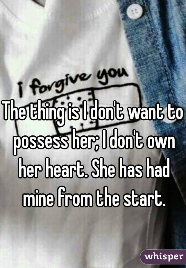 The thing is I don't want to possess her; I don't own her heart. She has had mine from the start.