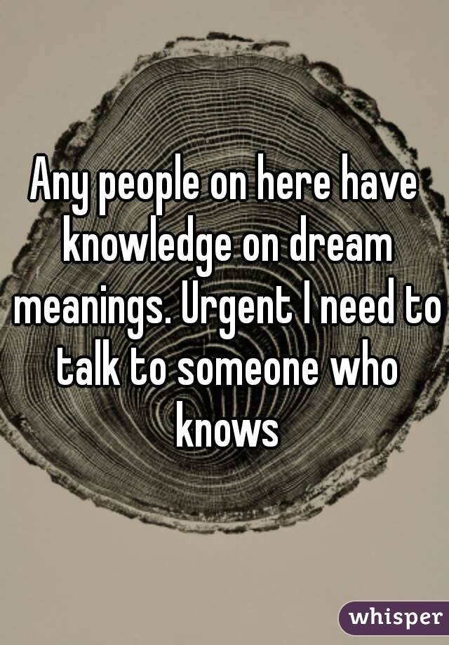 Any people on here have knowledge on dream meanings. Urgent I need to talk to someone who knows