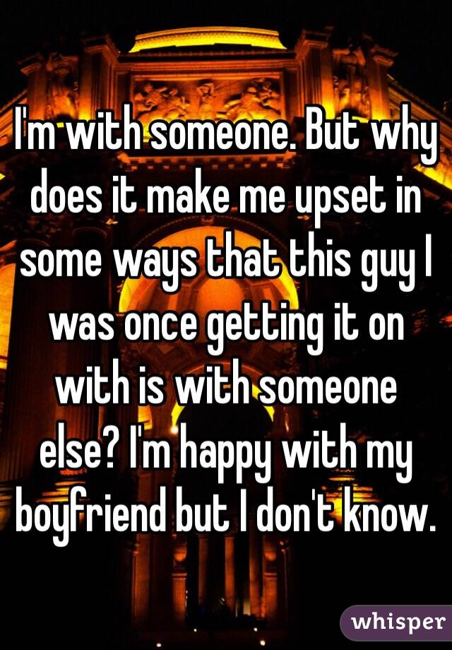 I'm with someone. But why does it make me upset in some ways that this guy I was once getting it on with is with someone else? I'm happy with my boyfriend but I don't know.