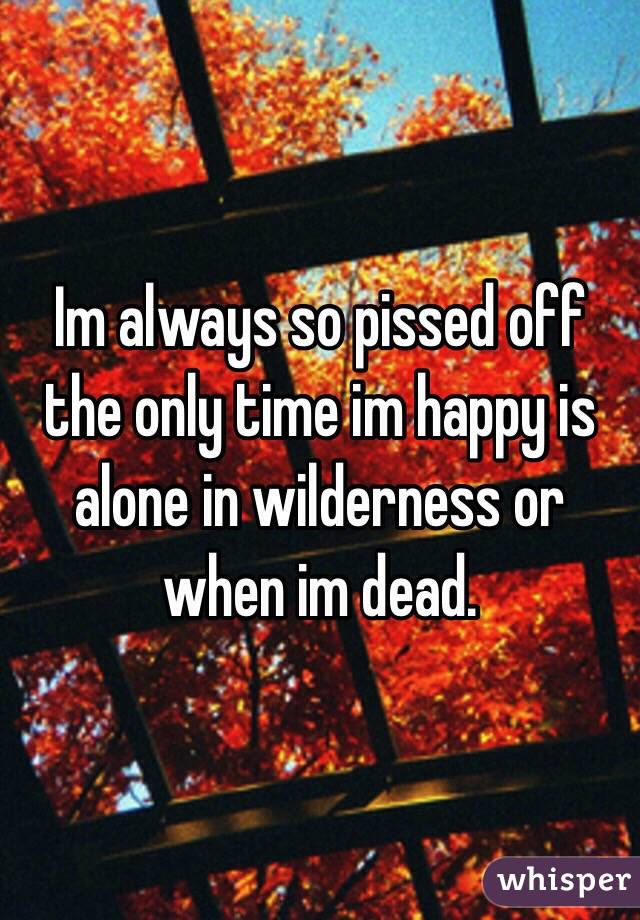 Im always so pissed off the only time im happy is alone in wilderness or when im dead. 