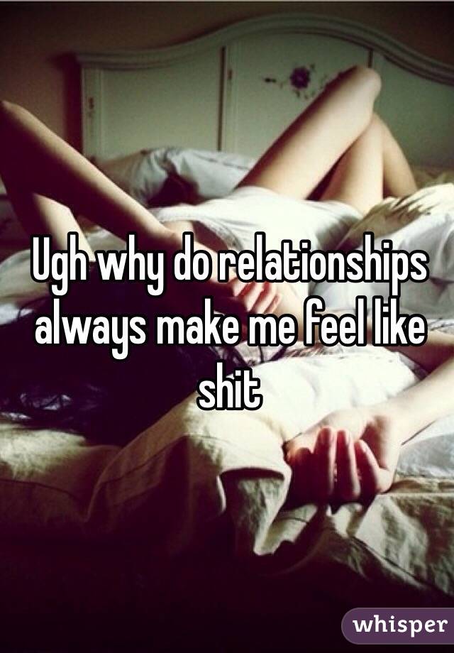 Ugh why do relationships always make me feel like shit