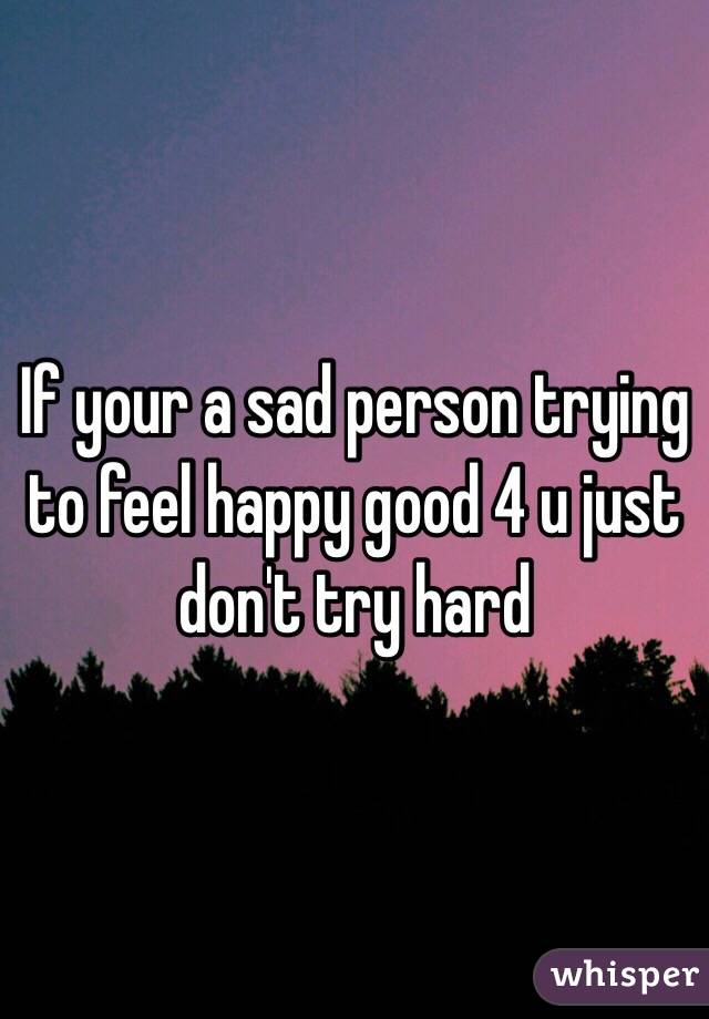 If your a sad person trying to feel happy good 4 u just don't try hard 