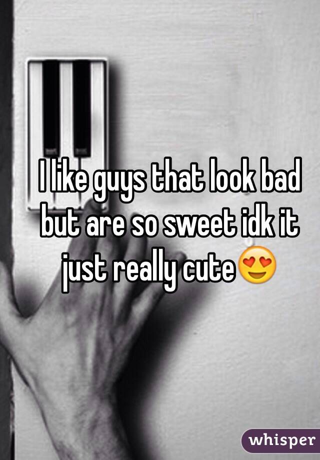 I like guys that look bad but are so sweet idk it just really cute😍