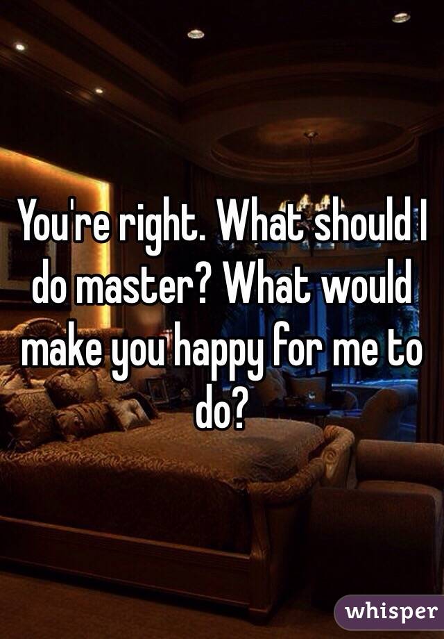 You're right. What should I do master? What would make you happy for me to do?