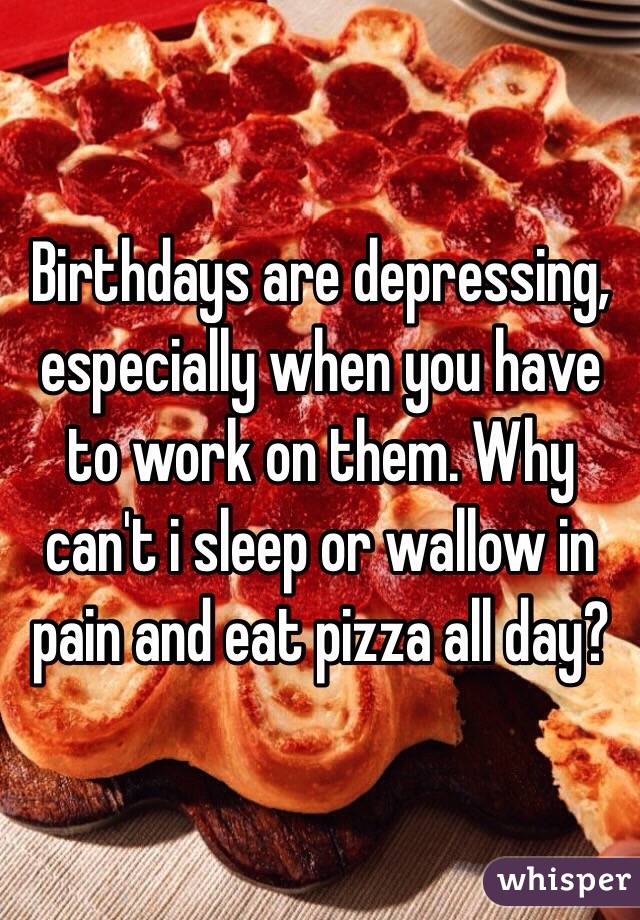 Birthdays are depressing, especially when you have to work on them. Why can't i sleep or wallow in pain and eat pizza all day? 