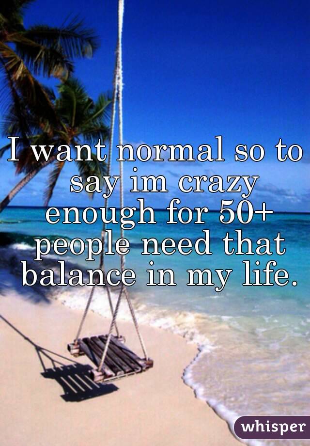 I want normal so to  say im crazy enough for 50+ people need that balance in my life.