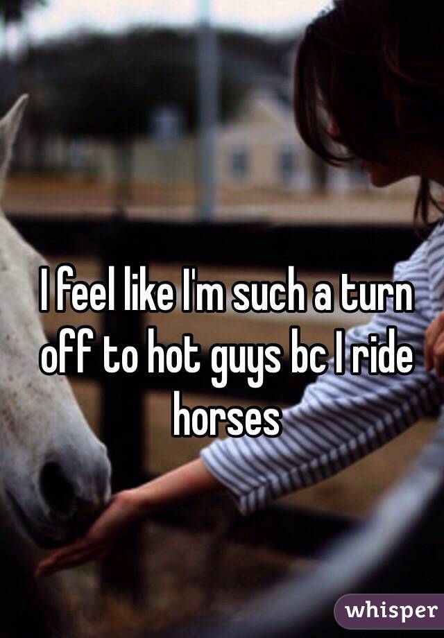 I feel like I'm such a turn off to hot guys bc I ride horses