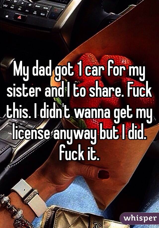 My dad got 1 car for my sister and I to share. Fuck this. I didn't wanna get my license anyway but I did. fuck it. 