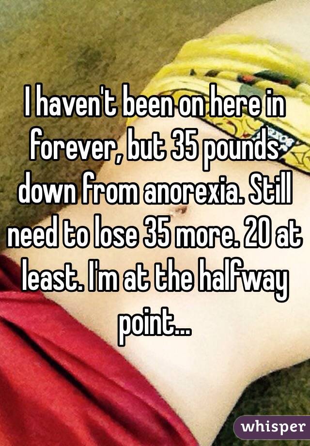 I haven't been on here in forever, but 35 pounds down from anorexia. Still need to lose 35 more. 20 at least. I'm at the halfway point...