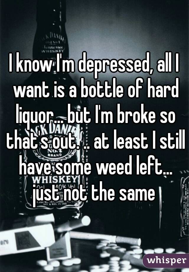 I know I'm depressed, all I want is a bottle of hard liquor... but I'm broke so that's out. .. at least I still have some weed left... just not the same 