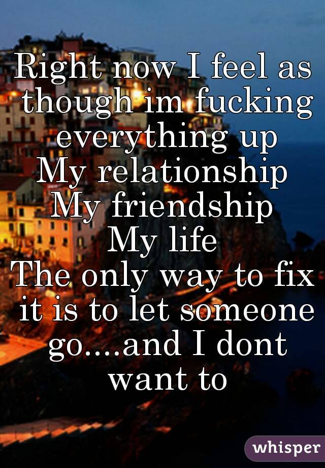 Right now I feel as though im fucking everything up
My relationship
My friendship
My life
The only way to fix it is to let someone go....and I dont want to

