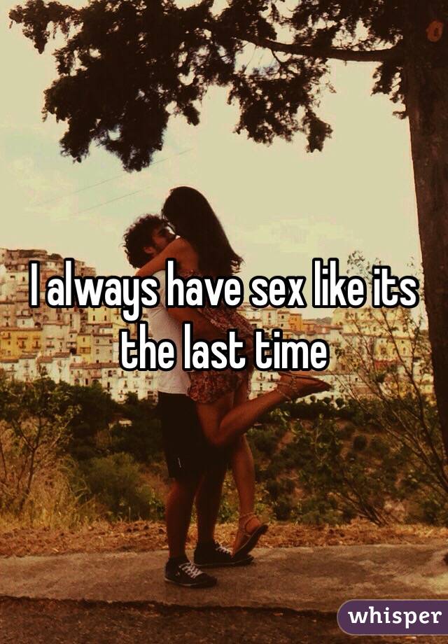 I always have sex like its the last time 