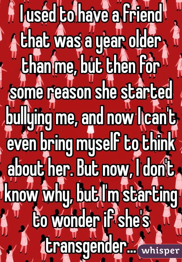 I used to have a friend that was a year older than me, but then for some reason she started bullying me, and now I can't even bring myself to think about her. But now, I don't know why, but I'm starting to wonder if she's transgender... 