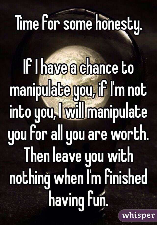 Time for some honesty.

If I have a chance to manipulate you, if I'm not into you, I will manipulate you for all you are worth. Then leave you with nothing when I'm finished having fun.