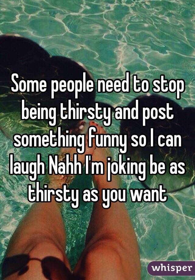 Some people need to stop being thirsty and post something funny so I can laugh Nahh I'm joking be as thirsty as you want 